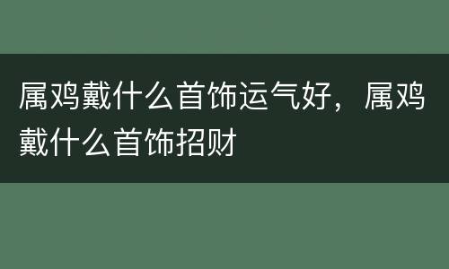 属鸡戴什么首饰运气好，属鸡戴什么首饰招财