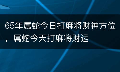 65年属蛇今日打麻将财神方位，属蛇今天打麻将财运
