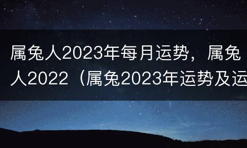 属兔人2023年每月运势，属兔人2022（属兔2023年运势及运程_2023年属兔人的全年运势）