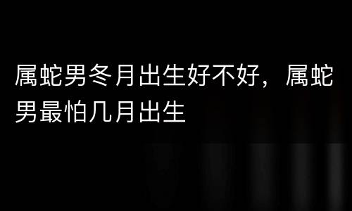 属蛇男冬月出生好不好，属蛇男最怕几月出生