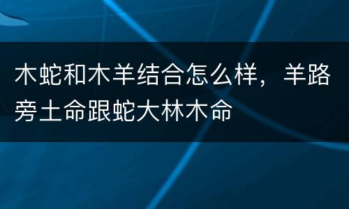 木蛇和木羊结合怎么样，羊路旁土命跟蛇大林木命