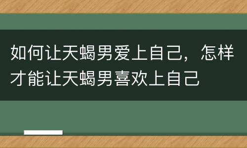 如何让天蝎男爱上自己，怎样才能让天蝎男喜欢上自己