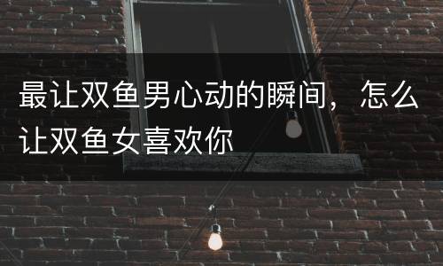 最让双鱼男心动的瞬间，怎么让双鱼女喜欢你