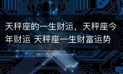 天秤座的一生财运，天秤座今年财运 天秤座一生财富运势