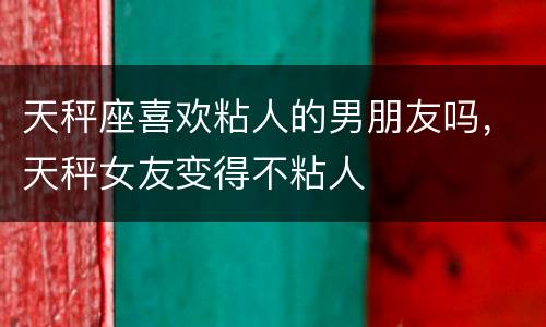 天秤座喜欢粘人的男朋友吗，天秤女友变得不粘人