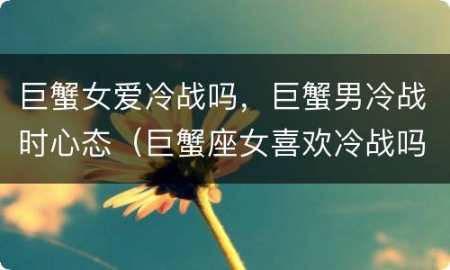 巨蟹女爱冷战吗，巨蟹男冷战时心态（巨蟹座女喜欢冷战吗）