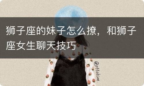 狮子座的妹子怎么撩，和狮子座女生聊天技巧