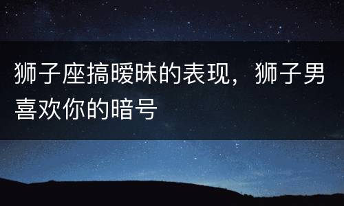 狮子座搞暧昧的表现，狮子男喜欢你的暗号