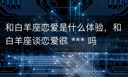 和白羊座恋爱是什么体验，和白羊座谈恋爱很 *** 吗