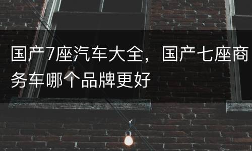 国产7座汽车大全，国产七座商务车哪个品牌更好