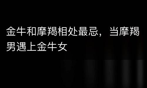 金牛和摩羯相处最忌，当摩羯男遇上金牛女