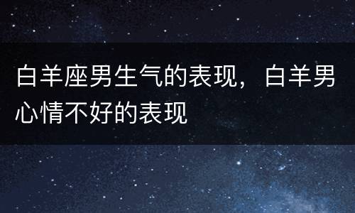 白羊座男生气的表现，白羊男心情不好的表现