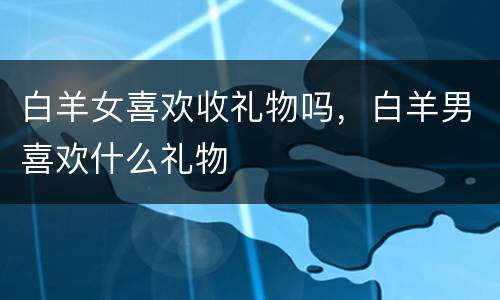 白羊女喜欢收礼物吗，白羊男喜欢什么礼物