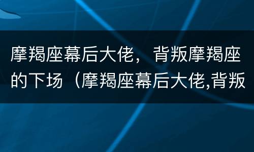 摩羯座幕后大佬，背叛摩羯座的下场（摩羯座幕后大佬,背叛摩羯座的下场）