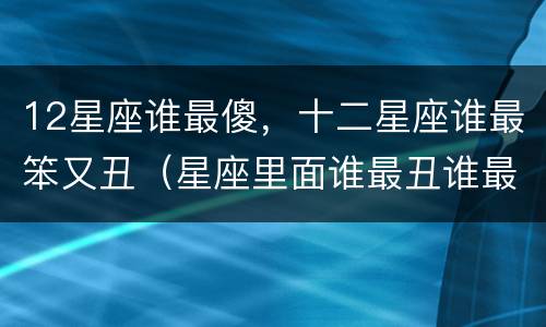 12星座谁最傻，十二星座谁最笨又丑（星座里面谁最丑谁最笨）