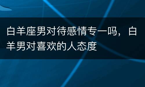 白羊座男对待感情专一吗，白羊男对喜欢的人态度