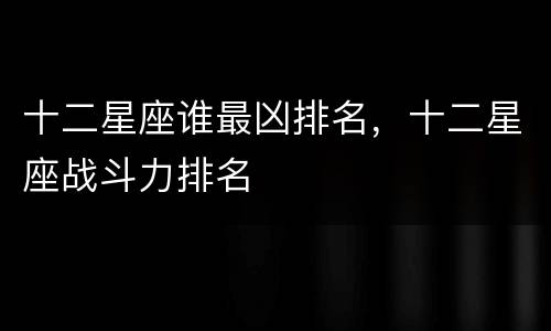 十二星座谁最凶排名，十二星座战斗力排名