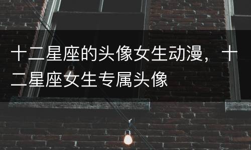 十二星座的头像女生动漫，十二星座女生专属头像