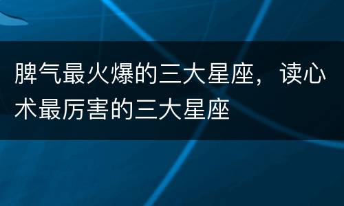 脾气最火爆的三大星座，读心术最厉害的三大星座
