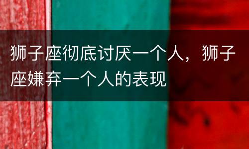 狮子座彻底讨厌一个人，狮子座嫌弃一个人的表现