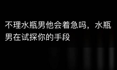 不理水瓶男他会着急吗，水瓶男在试探你的手段