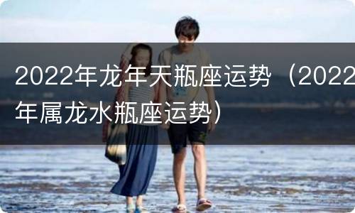 2022年龙年天瓶座运势（2022年属龙水瓶座运势）