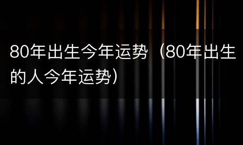 80年出生今年运势（80年出生的人今年运势）