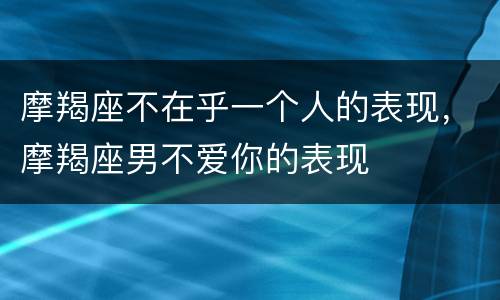 摩羯座不在乎一个人的表现，摩羯座男不爱你的表现