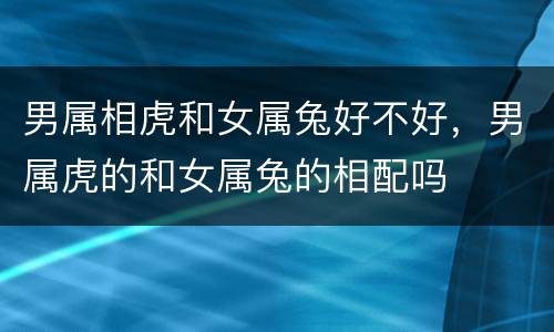 男属相虎和女属兔好不好，男属虎的和女属兔的相配吗