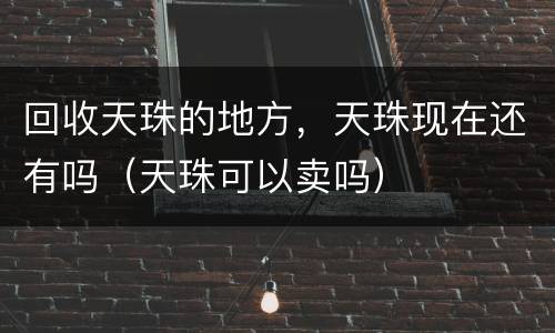 回收天珠的地方，天珠现在还有吗（天珠可以卖吗）