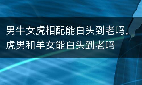 男牛女虎相配能白头到老吗，虎男和羊女能白头到老吗