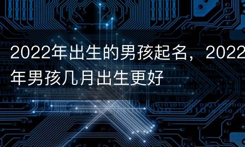 2022年出生的男孩起名，2022年男孩几月出生更好
