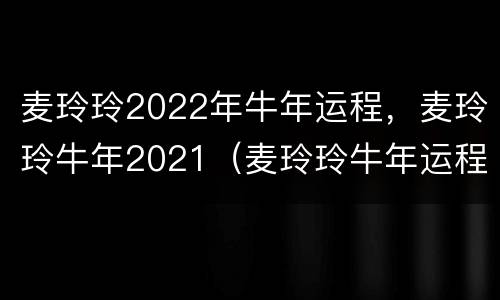 麦玲玲2022年牛年运程，麦玲玲牛年2021（麦玲玲牛年运程2020生肖年运）