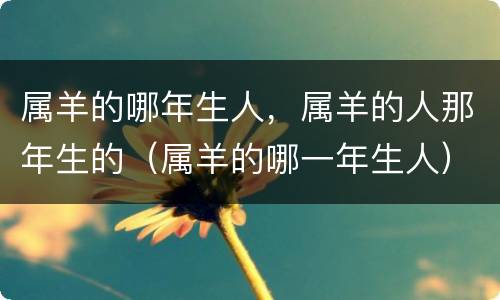 属羊的哪年生人，属羊的人那年生的（属羊的哪一年生人）