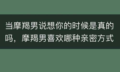 当摩羯男说想你的时候是真的吗，摩羯男喜欢哪种亲密方式