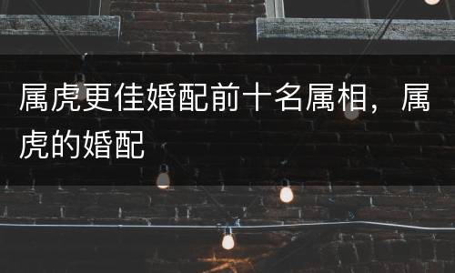 属虎更佳婚配前十名属相，属虎的婚配