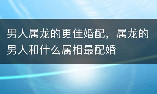 男人属龙的更佳婚配，属龙的男人和什么属相最配婚