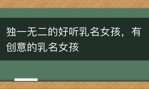 独一无二的好听乳名女孩，有创意的乳名女孩