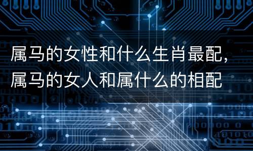 属马的女性和什么生肖最配，属马的女人和属什么的相配