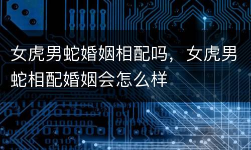 女虎男蛇婚姻相配吗，女虎男蛇相配婚姻会怎么样