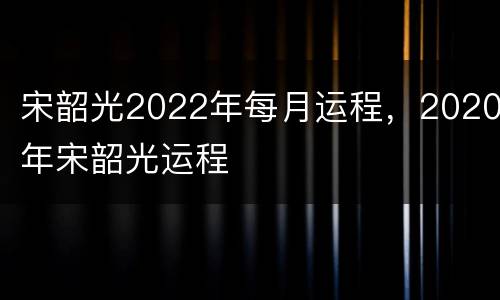宋韶光2022年每月运程，2020年宋韶光运程