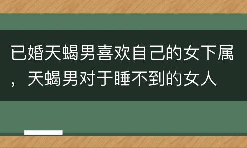 已婚天蝎男喜欢自己的女下属，天蝎男对于睡不到的女人