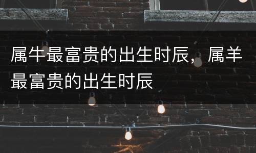 属牛最富贵的出生时辰，属羊最富贵的出生时辰