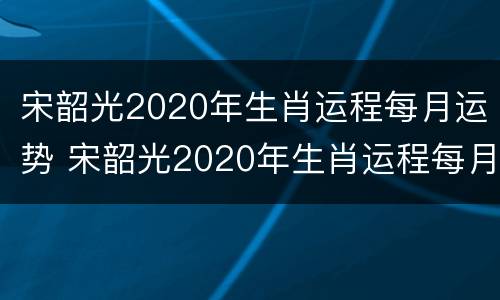 宋韶光2020年生肖运程每月运势 宋韶光2020年生肖运程每月运势如何