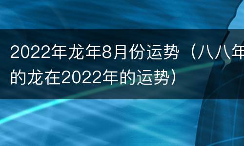 2022年龙年8月份运势（八八年的龙在2022年的运势）