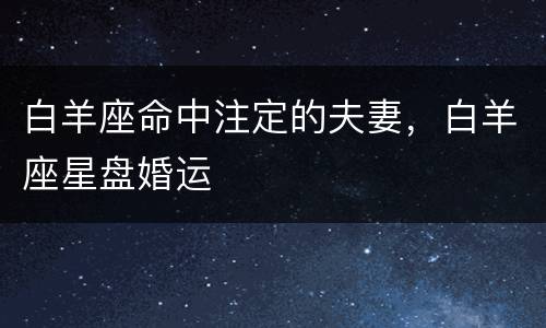 白羊座命中注定的夫妻，白羊座星盘婚运