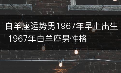 白羊座运势男1967年早上出生 1967年白羊座男性格