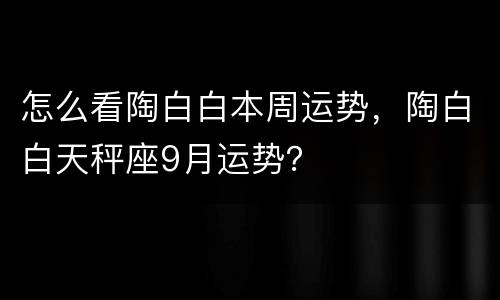 怎么看陶白白本周运势，陶白白天秤座9月运势？