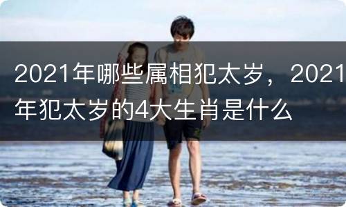 2021年哪些属相犯太岁，2021年犯太岁的4大生肖是什么