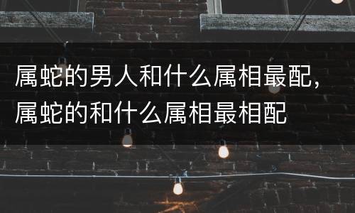 属蛇的男人和什么属相最配，属蛇的和什么属相最相配